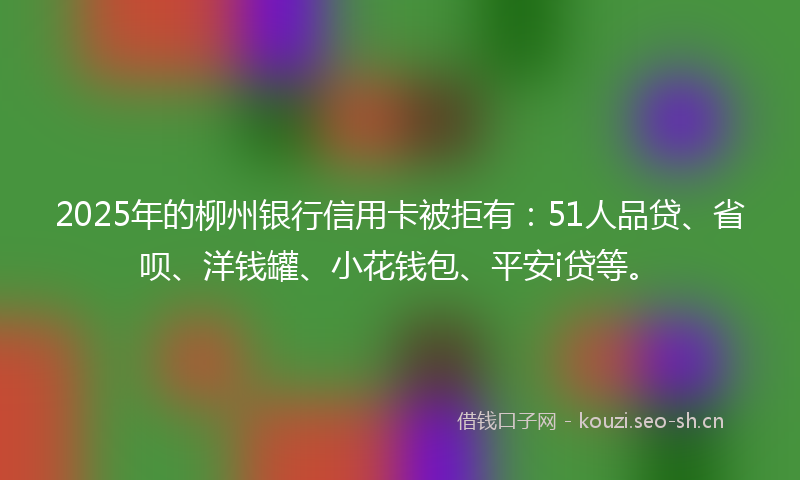 2025年的柳州银行信用卡被拒有：51人品贷、省呗、洋钱罐、小花钱包、平安i贷等。