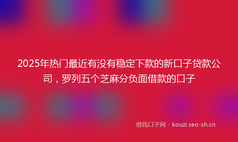 2025年热门最近有没有稳定下款的新口子贷款公司，罗列五个芝麻分负面借款的口子