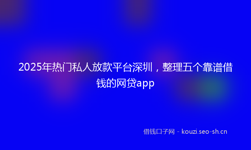 2025年热门私人放款平台深圳，整理五个靠谱借钱的网贷app