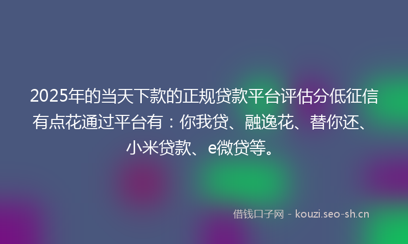 2025年的当天下款的正规贷款平台评估分低征信有点花通过平台有：你我贷、融逸花、替你还、小米贷款、e微贷等。