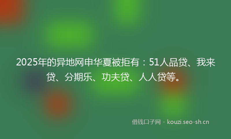 2025年的异地网申华夏被拒有：51人品贷、我来贷、分期乐、功夫贷、人人贷等。