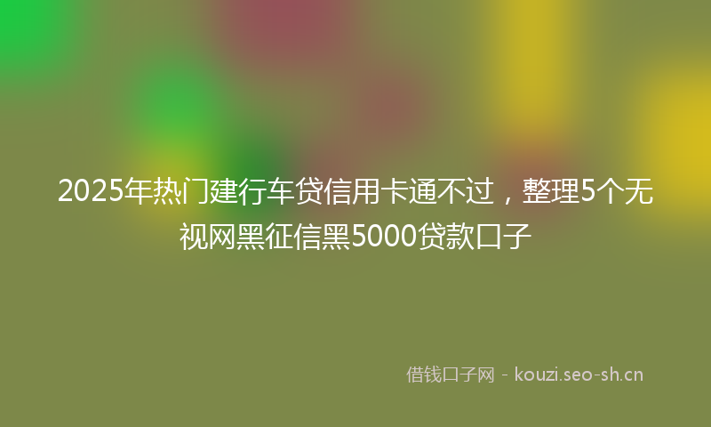 2025年热门建行车贷信用卡通不过，整理5个无视网黑征信黑5000贷款口子
