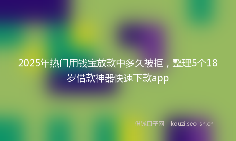 2025年热门用钱宝放款中多久被拒，整理5个18岁借款神器快速下款app