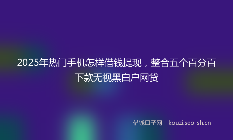 2025年热门手机怎样借钱提现，整合五个百分百下款无视黑白户网贷