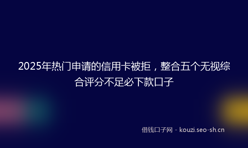 2025年热门申请的信用卡被拒，整合五个无视综合评分不足必下款口子