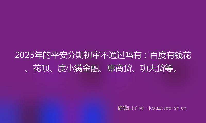 2025年的平安分期初审不通过吗有：百度有钱花、花呗、度小满金融、惠商贷、功夫贷等。