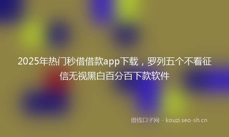 2025年热门秒借借款app下载，罗列五个不看征信无视黑白百分百下款软件