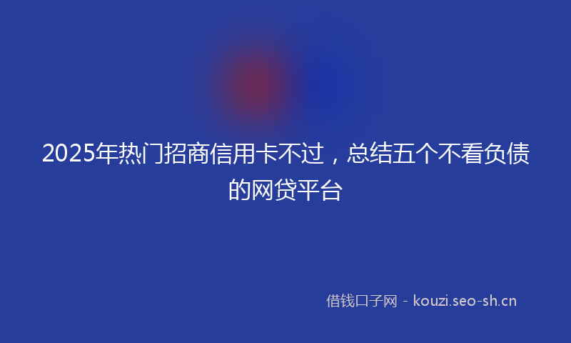 2025年热门招商信用卡不过,总结五个不看负债的网贷平台