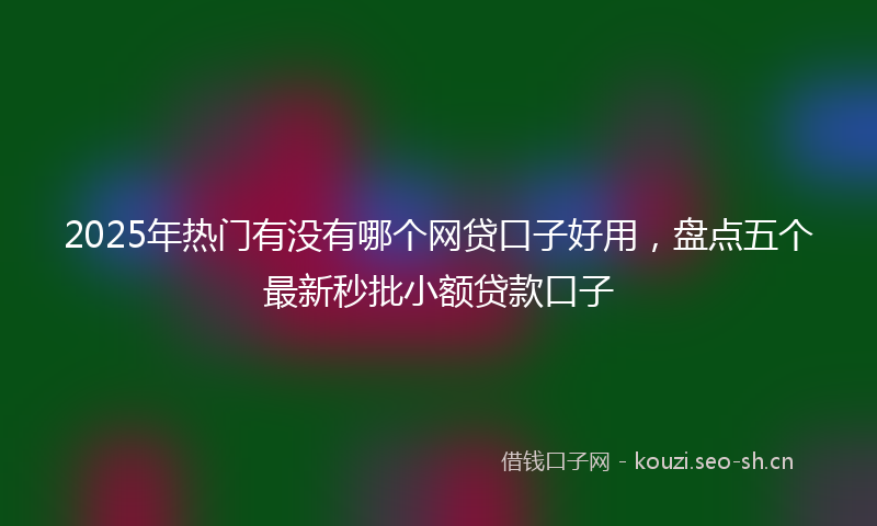 2025年热门有没有哪个网贷口子好用，盘点五个最新秒批小额贷款口子