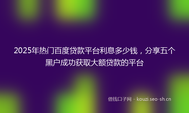 2025年热门百度贷款平台利息多少钱，分享五个黑户成功获取大额贷款的平台