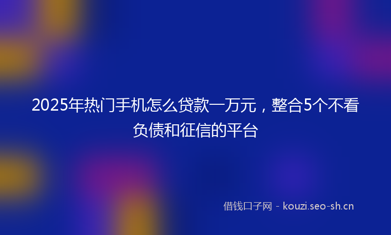 2025年热门手机怎么贷款一万元，整合5个不看负债和征信的平台