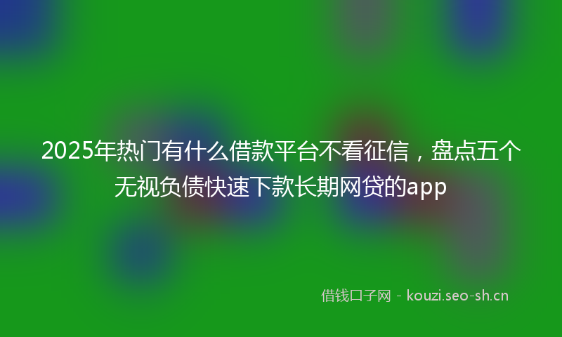 2025年热门有什么借款平台不看征信,盘点五个无视负债快速下款长期网贷的app