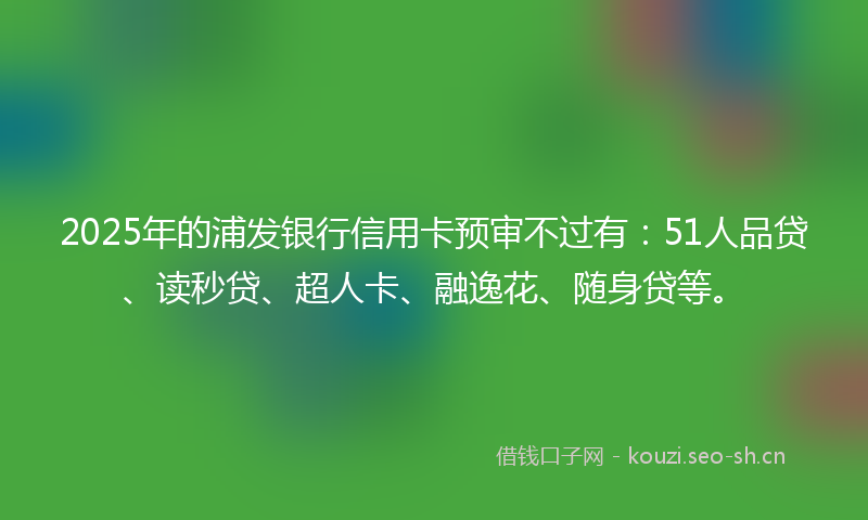 2025年的浦发银行信用卡预审不过有:51人品贷、读秒贷、超人卡、融逸花、随身贷等。