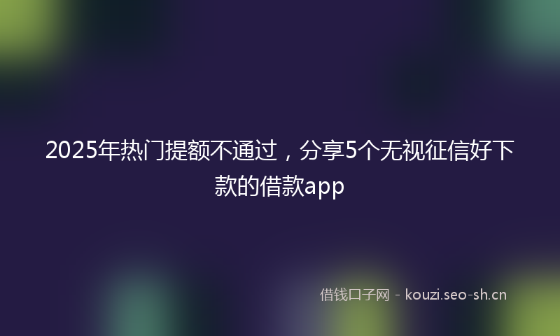 2025年热门提额不通过，分享5个无视征信好下款的借款app