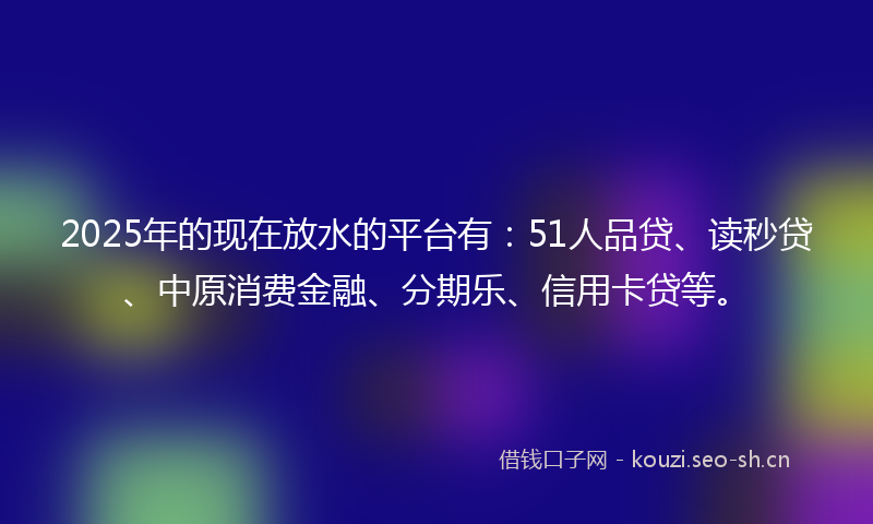 2025年的现在放水的平台有：51人品贷、读秒贷、中原消费金融、分期乐、信用卡贷等。