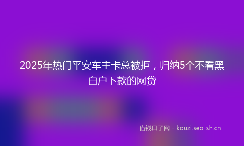 2025年热门平安车主卡总被拒，归纳5个不看黑白户下款的网贷