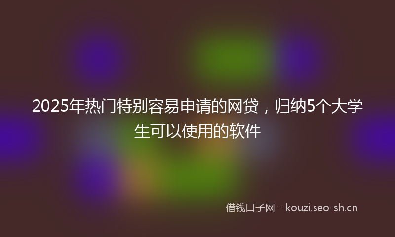 2025年热门特别容易申请的网贷，归纳5个大学生可以使用的软件