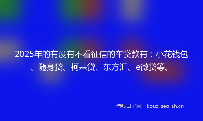 2025年的有没有不看征信的车贷款有：小花钱包、随身贷、柯基贷、东方汇、e微贷等。