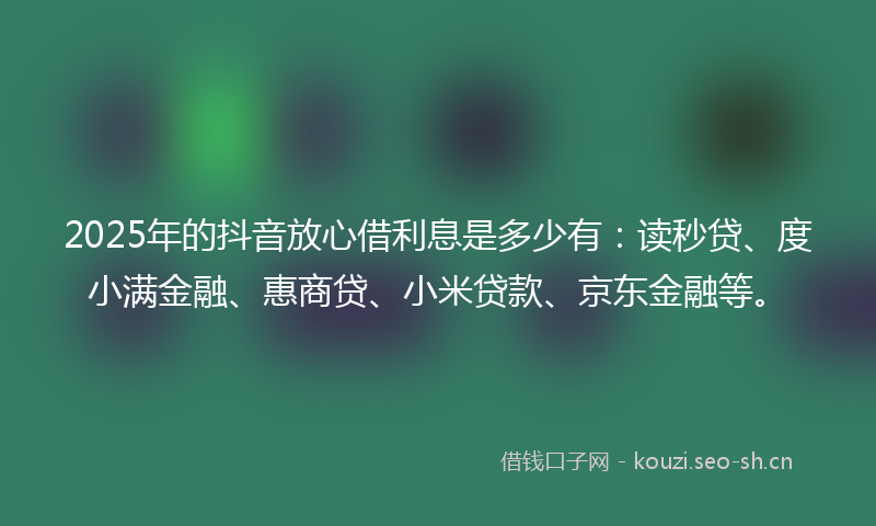 2025年的抖音放心借利息是多少有：读秒贷、度小满金融、惠商贷、小米贷款、京东金融等。