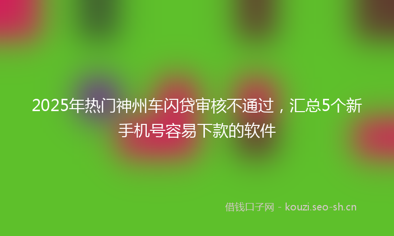 2025年热门神州车闪贷审核不通过，汇总5个新手机号容易下款的软件