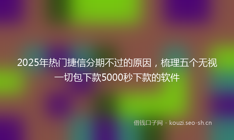 2025年热门捷信分期不过的原因，梳理五个无视一切包下款5000秒下款的软件