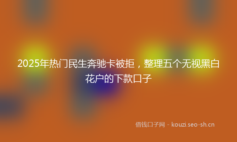 2025年热门民生奔驰卡被拒，整理五个无视黑白花户的下款口子