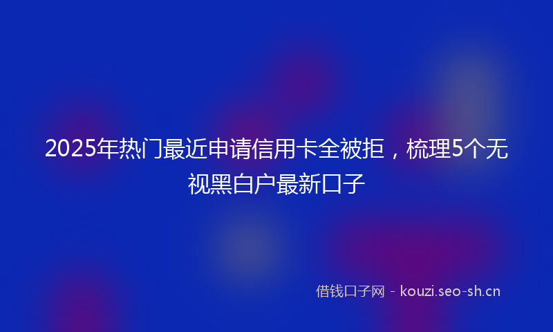 2025年热门最近申请信用卡全被拒，梳理5个无视黑白户最新口子