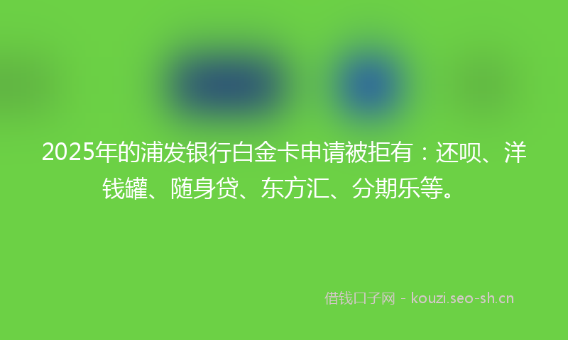 2025年的浦发银行白金卡申请被拒有：还呗、洋钱罐、随身贷、东方汇、分期乐等。