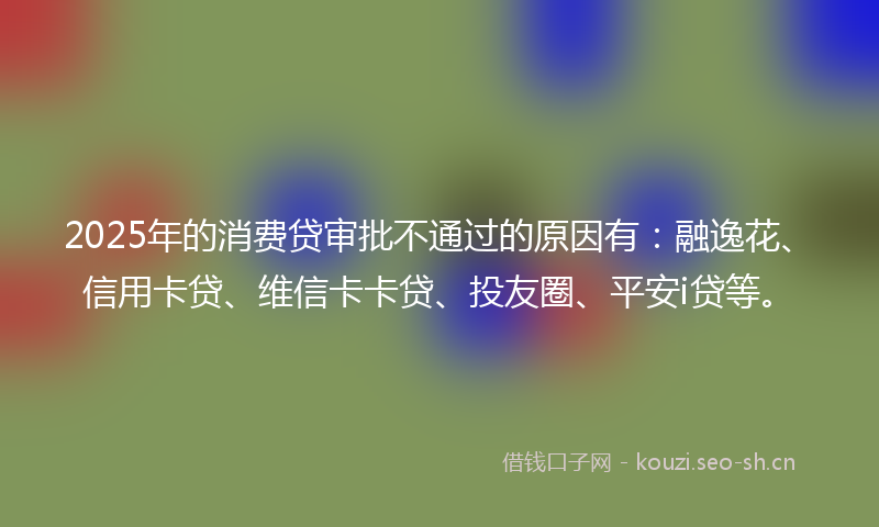 2025年的消费贷审批不通过的原因有：融逸花、信用卡贷、维信卡卡贷、投友圈、平安i贷等。