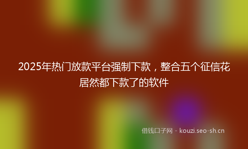 2025年热门放款平台强制下款，整合五个征信花居然都下款了的软件