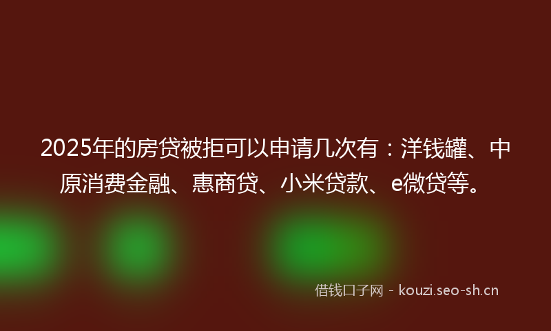 2025年的房贷被拒可以申请几次有：洋钱罐、中原消费金融、惠商贷、小米贷款、e微贷等。