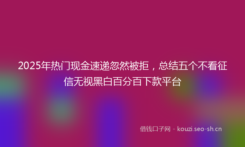 2025年热门现金速递忽然被拒，总结五个不看征信无视黑白百分百下款平台
