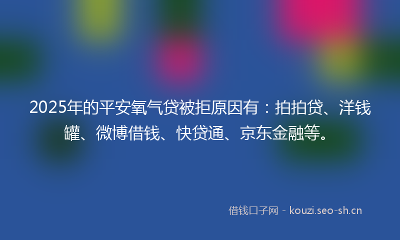 2025年的平安氧气贷被拒原因有：拍拍贷、洋钱罐、微博借钱、快贷通、京东金融等。