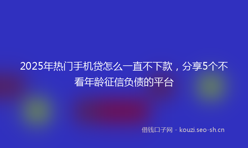 2025年热门手机贷怎么一直不下款，分享5个不看年龄征信负债的平台