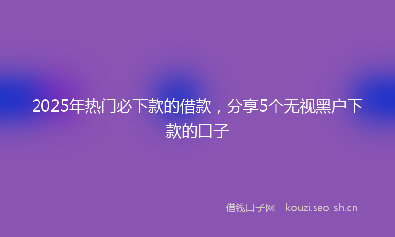 2025年热门必下款的借款，分享5个无视黑户下款的口子