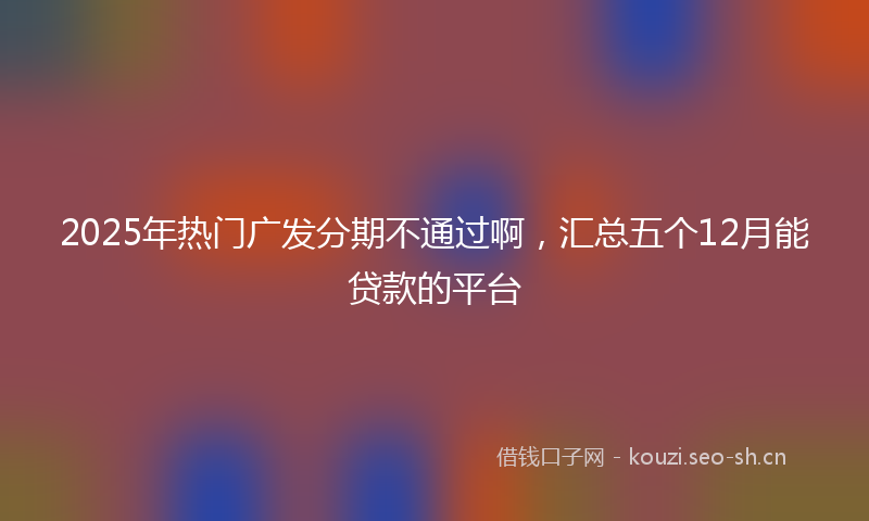 2025年热门广发分期不通过啊，汇总五个12月能贷款的平台