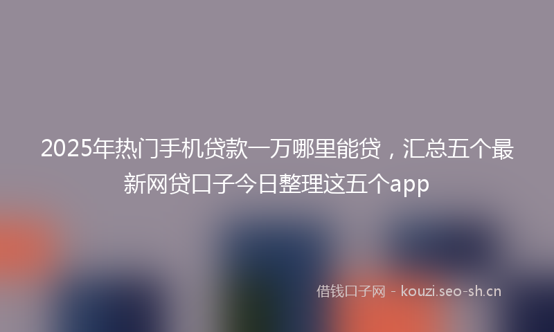 2025年热门手机贷款一万哪里能贷，汇总五个最新网贷口子今日整理这五个app