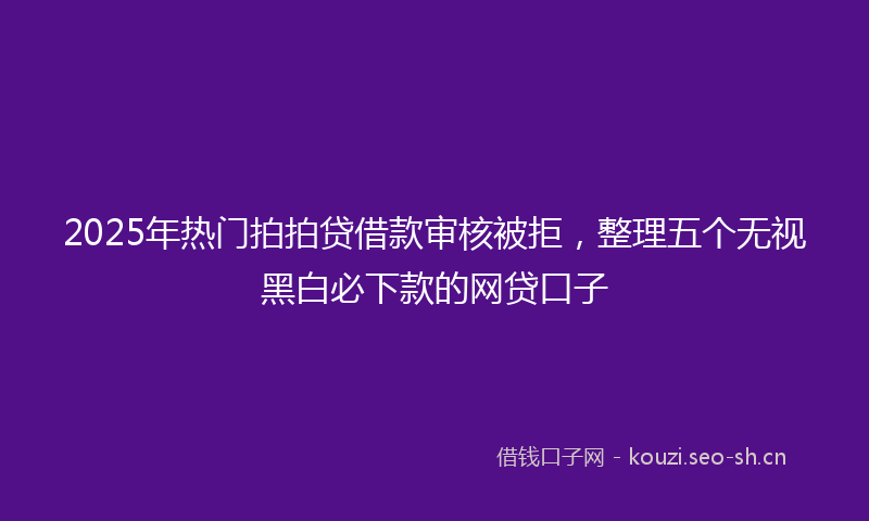 2025年热门拍拍贷借款审核被拒,整理五个无视黑白必下款的网贷口子