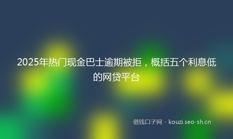 2025年热门现金巴士逾期被拒，概括五个利息低的网贷平台