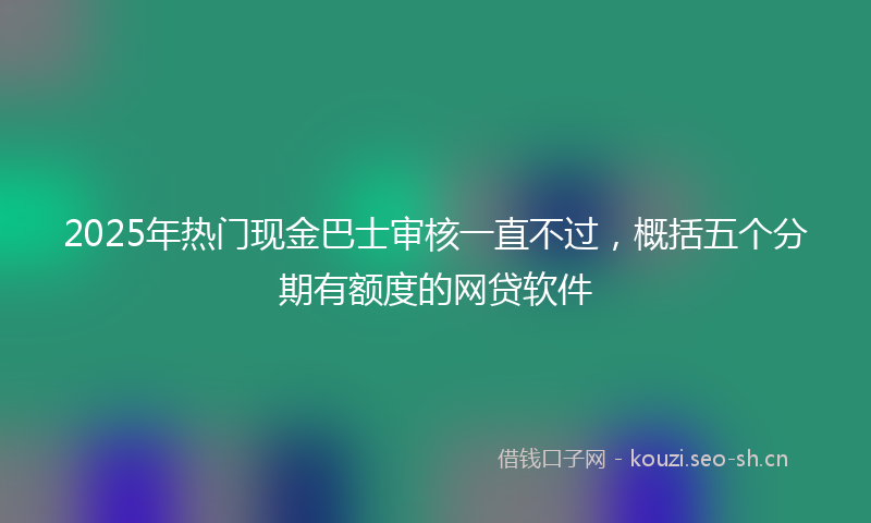 2025年热门现金巴士审核一直不过，概括五个分期有额度的网贷软件