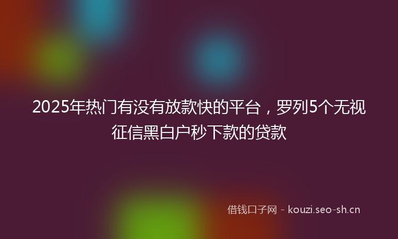 2025年热门有没有放款快的平台，罗列5个无视征信黑白户秒下款的贷款