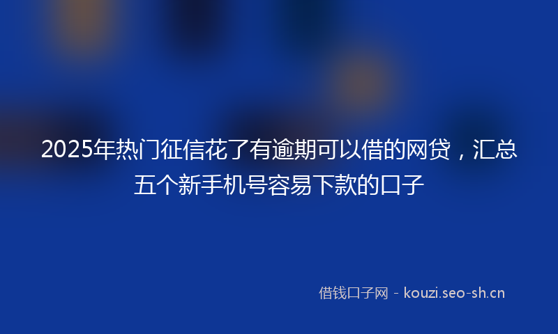 2025年热门征信花了有逾期可以借的网贷，汇总五个新手机号容易下款的口子
