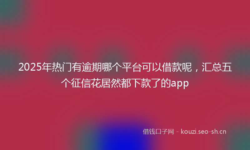 2025年热门有逾期哪个平台可以借款呢，汇总五个征信花居然都下款了的app