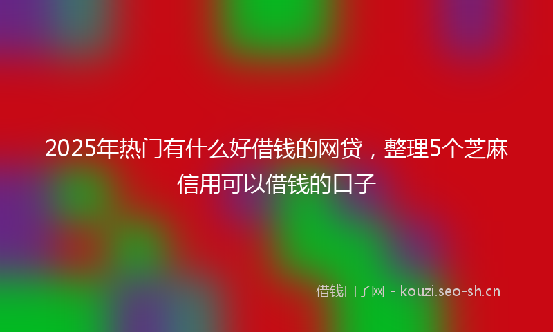 2025年热门有什么好借钱的网贷，整理5个芝麻信用可以借钱的口子