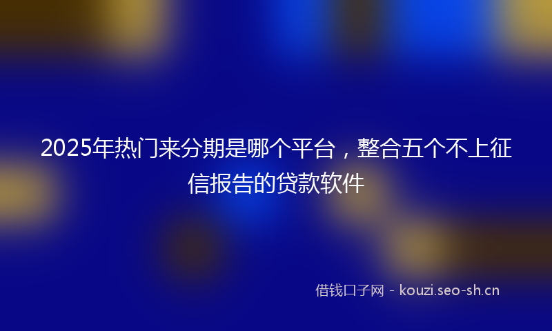 2025年热门来分期是哪个平台，整合五个不上征信报告的贷款软件