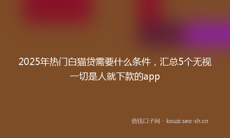2025年热门白猫贷需要什么条件，汇总5个无视一切是人就下款的app