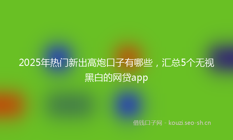 2025年热门新出高炮口子有哪些，汇总5个无视黑白的网贷app