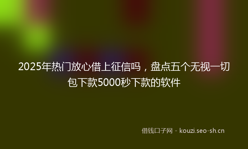 2025年热门放心借上征信吗，盘点五个无视一切包下款5000秒下款的软件