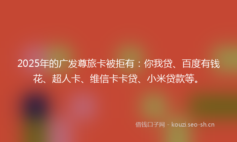 2025年的广发尊旅卡被拒有：你我贷、百度有钱花、超人卡、维信卡卡贷、小米贷款等。