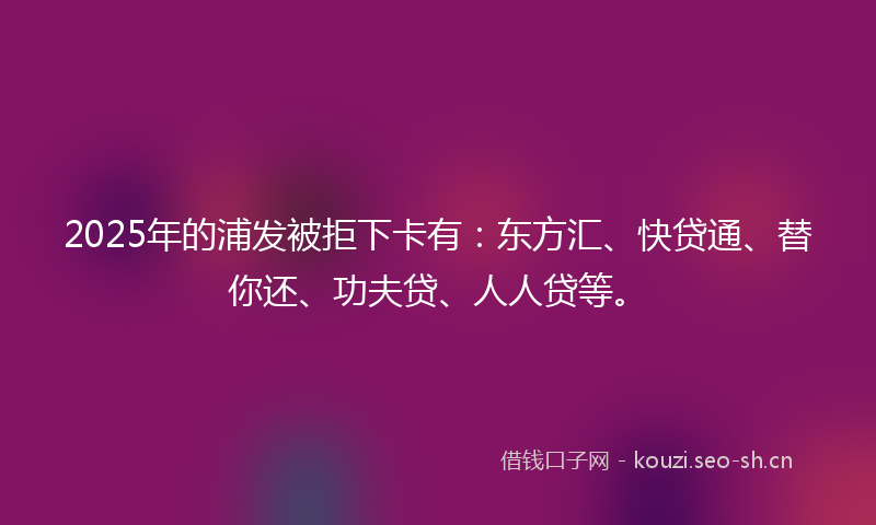 2025年的浦发被拒下卡有：东方汇、快贷通、替你还、功夫贷、人人贷等。